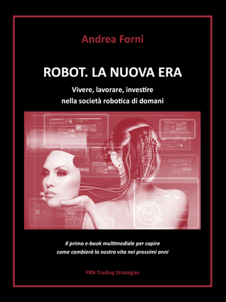 Robot. La Nuova Era - vivere, lavorare, investire nella società robotica di domani Andrea Forni Robot. La Nuova Era - vivere, lavorare, investire nella società robotica di domani Andrea Forni