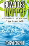 How to be happy: All You have ... All You Need_ A step by step guide.
